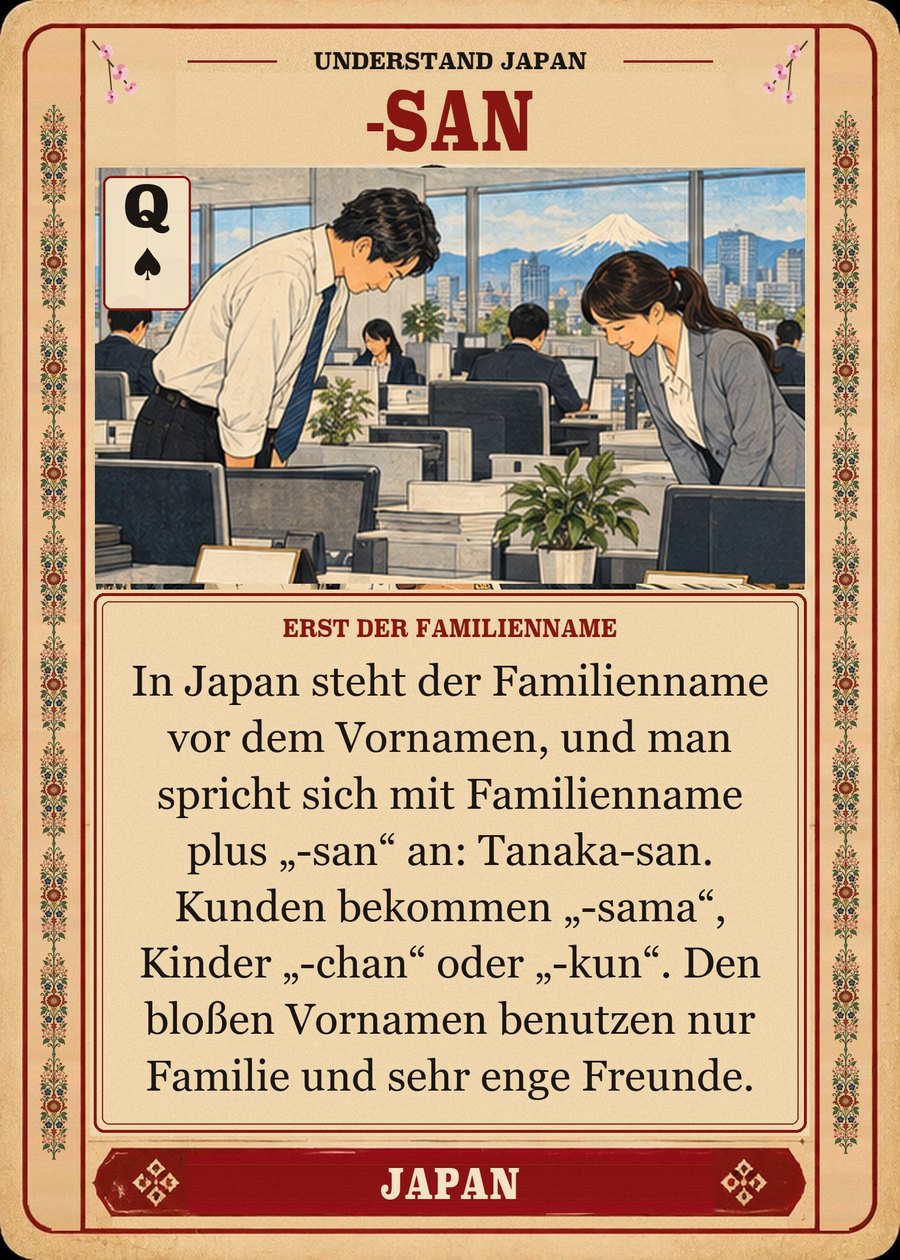 -SAN — erst der Familienname. In Japan steht der Familienname vor dem Vornamen, und man spricht sich mit Familienname plus „-san“ an: Tanaka-san. Kunden bekommen „-sama“, Kinder „-chan“ oder „-kun“. Den bloßen Vornamen benutzen nur Familie und sehr enge Freunde.