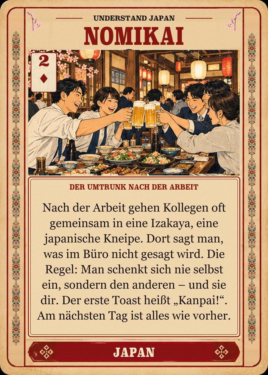 NOMIKAI — der Umtrunk nach der Arbeit. Nach der Arbeit gehen Kollegen oft gemeinsam in eine Izakaya, eine japanische Kneipe. Dort sagt man, was im Büro nicht gesagt wird. Die Regel: Man schenkt sich nie selbst ein, sondern den anderen – und sie dir. Der erste Toast heißt „Kanpai!“. Am nächsten Tag ist alles wie vorher.