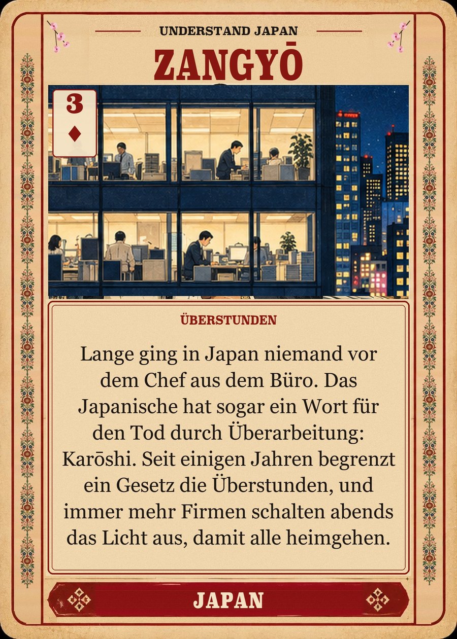 ZANGYŌ — Überstunden. Lange ging in Japan niemand vor dem Chef aus dem Büro. Das Japanische hat sogar ein Wort für den Tod durch Überarbeitung: Karōshi. Seit einigen Jahren begrenzt ein Gesetz die Überstunden, und immer mehr Firmen schalten abends das Licht aus, damit alle heimgehen.