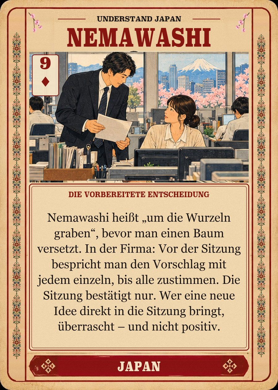 NEMAWASHI — die vorbereitete Entscheidung. Nemawashi heißt „um die Wurzeln graben“, bevor man einen Baum versetzt. In der Firma: Vor der Sitzung bespricht man den Vorschlag mit jedem einzeln, bis alle zustimmen. Die Sitzung bestätigt nur. Wer eine neue Idee direkt in die Sitzung bringt, überrascht – und nicht positiv.