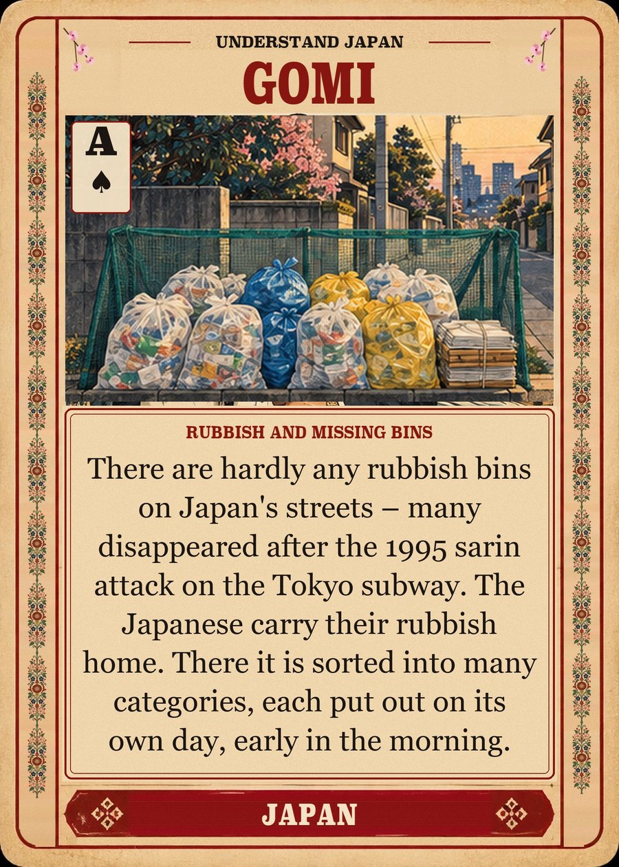 GOMI — rubbish and missing bins. There are hardly any rubbish bins on Japan's streets – many disappeared after the 1995 sarin attack on the Tokyo subway. The Japanese carry their rubbish home. There it is sorted into many categories, each put out on its own day, early in the morning.
