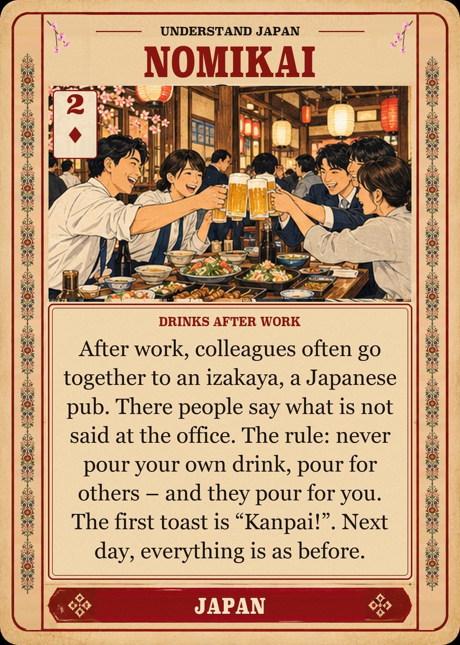 NOMIKAI — drinks after work. After work, colleagues often go together to an izakaya, a Japanese pub. There people say what is not said at the office. The rule: never pour your own drink, pour for others – and they pour for you. The first toast is “Kanpai!”. Next day, everything is as before.