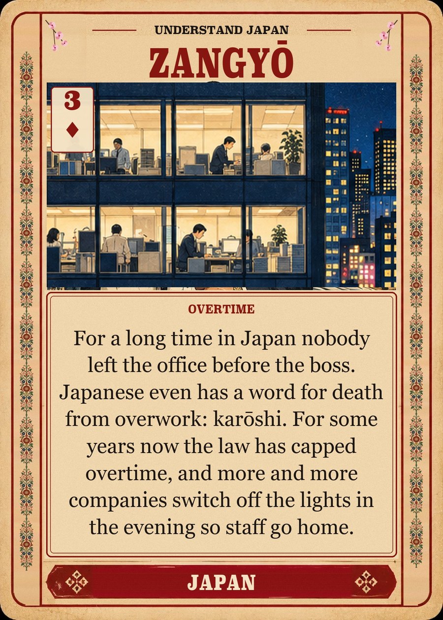 ZANGYŌ — overtime. For a long time in Japan nobody left the office before the boss. Japanese even has a word for death from overwork: karōshi. For some years now the law has capped overtime, and more and more companies switch off the lights in the evening so staff go home.