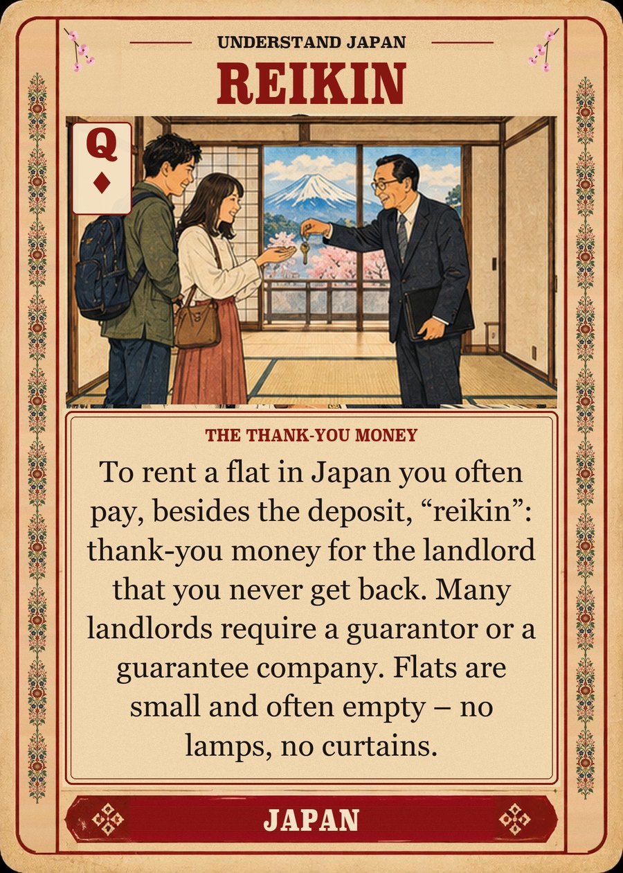 REIKIN — the thank-you money. To rent a flat in Japan you often pay, besides the deposit, “reikin”: thank-you money for the landlord that you never get back. Many landlords require a guarantor or a guarantee company. Flats are small and often empty – no lamps, no curtains.