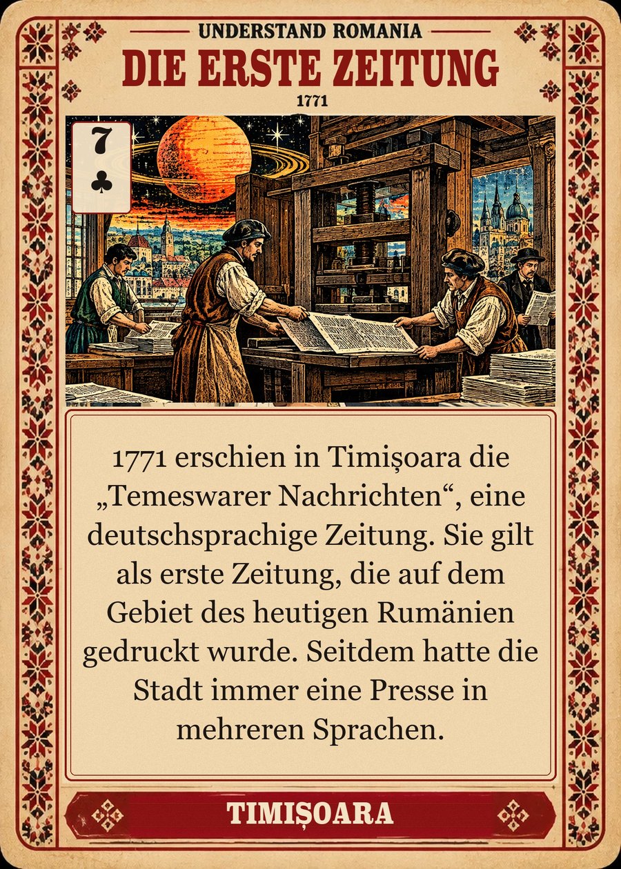DIE ERSTE ZEITUNG — 1771. 1771 erschien in Timișoara die „Temeswarer Nachrichten“, eine deutschsprachige Zeitung. Sie gilt als erste Zeitung, die auf dem Gebiet des heutigen Rumänien gedruckt wurde. Seitdem hatte die Stadt immer eine Presse in mehreren Sprachen.