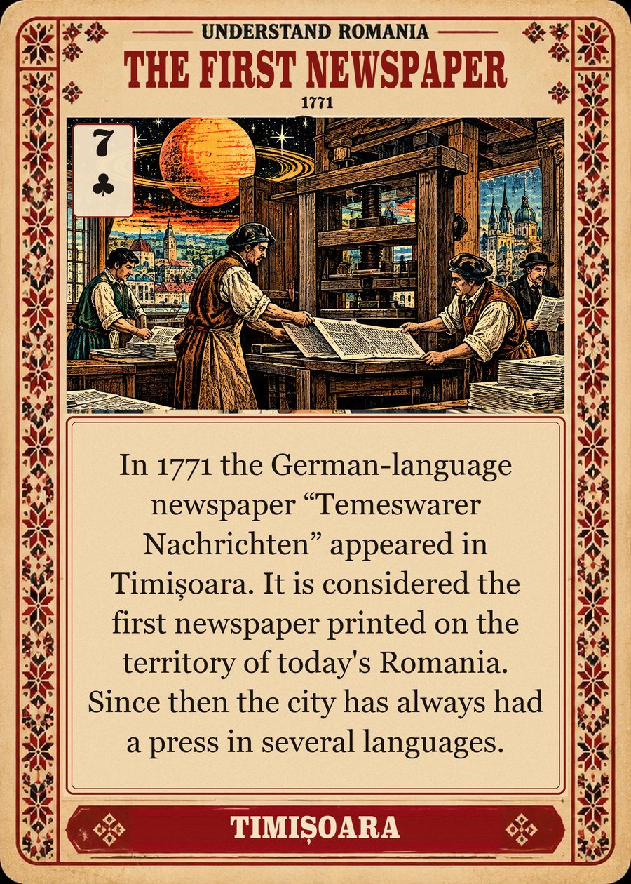 THE FIRST NEWSPAPER — 1771. In 1771 the German-language newspaper “Temeswarer Nachrichten” appeared in Timișoara. It is considered the first newspaper printed on the territory of today's Romania. Since then the city has always had a press in several languages.
