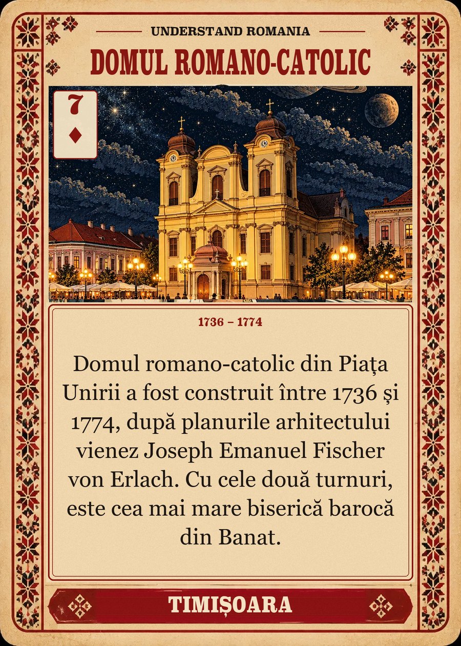 DOMUL ROMANO-CATOLIC — 1736 – 1774. Domul romano-catolic din Piața Unirii a fost construit între 1736 și 1774, după planurile arhitectului vienez Joseph Emanuel Fischer von Erlach. Cu cele două turnuri, este cea mai mare biserică barocă din Banat.