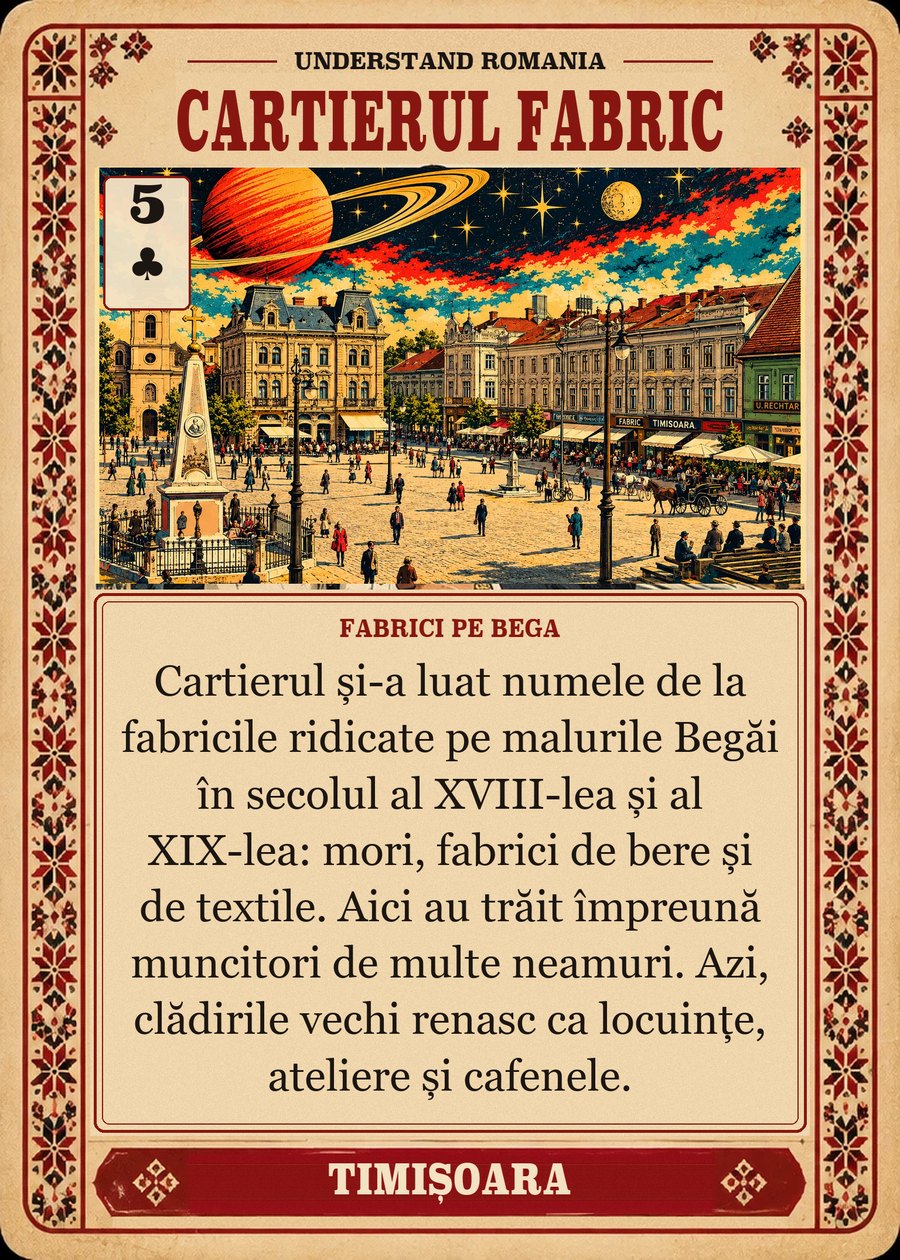 CARTIERUL FABRIC — fabrici pe Bega. Cartierul și-a luat numele de la fabricile ridicate pe malurile Begăi în secolul al XVIII-lea și al XIX-lea: mori, fabrici de bere și de textile. Aici au trăit împreună muncitori de multe neamuri. Azi, clădirile vechi renasc ca locuințe, ateliere și cafenele.